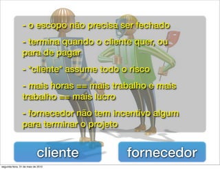 - o escopo não precisa ser fechado
                - termina quando o cliente quer, ou
                para de pagar
                - *cliente* assume todo o risco
                - mais horas == mais trabalho e mais
                trabalho == mais lucro
                - fornecedor não tem incentivo algum
                para terminar o projeto


                            cliente      fornecedor
segunda-feira, 31 de maio de 2010
 