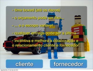 - time boxed (até os riscos)

                     - o orçamento pode ser ﬁxo...

                     - ... e o escopo variável

                     - qualquer entrega pode ser a última

                     - incentiva e melhora a colaboração e
                     o relacionamento cliente e fornecedor




                            cliente              fornecedor
segunda-feira, 31 de maio de 2010
 