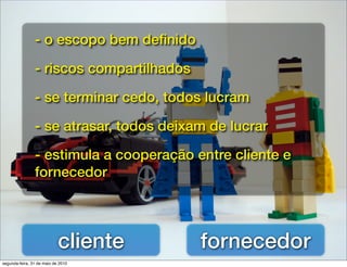 - o escopo bem deﬁnido

                - riscos compartilhados

                - se terminar cedo, todos lucram

                - se atrasar, todos deixam de lucrar

                - estimula a cooperação entre cliente e
                fornecedor




                            cliente       fornecedor
segunda-feira, 31 de maio de 2010
 
