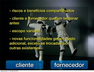 - riscos e benefícios compartilhados

                - cliente e fornecedor querem terminar
                antes

                - escopo variável

                - novas funcionalidades geram custo
                adicional, exceto se trocadas por
                outras existentes



                            cliente     fornecedor
segunda-feira, 31 de maio de 2010
 