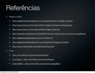 Referências
               Artigos e blogs

                     http://agilesoftwaredevelopment.com/blog/peterstev/10-agile-contracts

                     http://www.infoq.com/br/news/2008/10/agile-contracts-working-group

                     http://www.infoq.com/br/news/2009/05/Agile-Contracts

                     http://bluesoft.wordpress.com/2009/05/15/scrum-quem-sao-os-porcos-e-as-galinhas/

                     http://agilesoftwaredevelopment.com/node/418

                     http://agilesoftwaredevelopment.com/blog/artem/buggy-innovation

                     http://www.martinfowler.com/bliki/FixedPrice.html

               Fotos

                     http://www.ﬂickr.com/photos/darrenhester/

                     Luiz Aguiar - http://www.ﬂickr.com/photos/laguiar

                     Cuba Gallery - http://www.ﬂickr.com/photos/cubagallery/



segunda-feira, 31 de maio de 2010
 