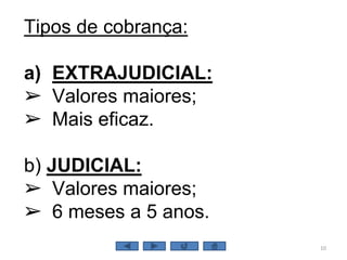 10
Tipos de cobrança:
a) EXTRAJUDICIAL:
➢ Valores maiores;
➢ Mais eficaz.
b) JUDICIAL:
➢ Valores maiores;
➢ 6 meses a 5 anos.
 