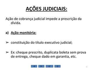 AÇÕES JUDICIAIS:
Ação de cobrança judicial impede a prescrição da
dívida.
a) Ação monitória:
➢ constituição do título executivo judicial;
➢ Ex: cheque prescrito, duplicata boleta sem prova
de entrega, cheque dado em garantia, etc.
11
 