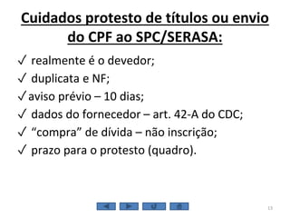Cuidados protesto de títulos ou envio
do CPF ao SPC/SERASA:
✓ realmente é o devedor;
✓ duplicata e NF;
✓aviso prévio – 10 dias;
✓ dados do fornecedor – art. 42-A do CDC;
✓ “compra” de dívida – não inscrição;
✓ prazo para o protesto (quadro).
13
 