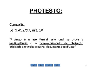 PROTESTO:
Conceito:
Lei 9.492/97, art. 1º.
“Protesto é o ato formal pelo qual se prova a
inadimplência e o descumprimento de obrigação
originada em títulos e outros documentos de dívida.”
19
 