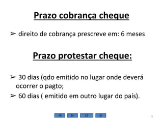 Prazo cobrança cheque
➢ direito de cobrança prescreve em: 6 meses
Prazo protestar cheque:
➢ 30 dias (qdo emitido no lugar onde deverá
ocorrer o pagto;
➢ 60 dias ( emitido em outro lugar do país).
21
 