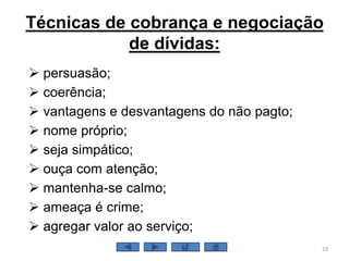 Técnicas de cobrança e negociação
de dívidas:
 persuasão;
 coerência;
 vantagens e desvantagens do não pagto;
 nome próprio;
 seja simpático;
 ouça com atenção;
 mantenha-se calmo;
 ameaça é crime;
 agregar valor ao serviço;
23
 