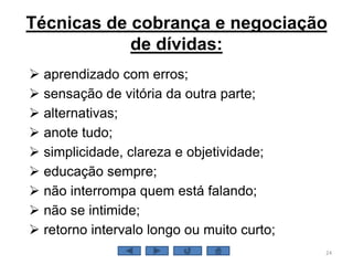 Técnicas de cobrança e negociação
de dívidas:
 aprendizado com erros;
 sensação de vitória da outra parte;
 alternativas;
 anote tudo;
 simplicidade, clareza e objetividade;
 educação sempre;
 não interrompa quem está falando;
 não se intimide;
 retorno intervalo longo ou muito curto;
24
 