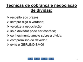 Técnicas de cobrança e negociação
de dívidas:
 respeito aos prazos;
 sempre diga a verdade;
 valorize a negociação;
 só o devedor pode ser cobrado;
 conhecimento amplo sobre a dívida;
 compromisso do devedor;
 evite o GERUNDISMO!
25
 