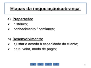 Etapas da negociação/cobrança:
a) Preparação:
 histórico;
 conhecimento / confiança;
b) Desenvolvimento:
 ajustar o acordo à capacidade do cliente;
 data, valor, modo de pagto;
26
 