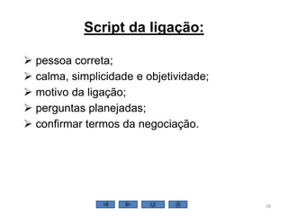 Script da ligação:
 pessoa correta;
 calma, simplicidade e objetividade;
 motivo da ligação;
 perguntas planejadas;
 confirmar termos da negociação.
28
 