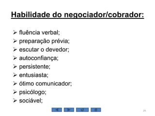 Habilidade do negociador/cobrador:
 fluência verbal;
 preparação prévia;
 escutar o devedor;
 autoconfiança;
 persistente;
 entusiasta;
 ótimo comunicador;
 psicólogo;
 sociável;
29
 