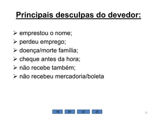 Principais desculpas do devedor:
 emprestou o nome;
 perdeu emprego;
 doença/morte família;
 cheque antes da hora;
 não recebe também;
 não recebeu mercadoria/boleta
32
 