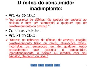 Direitos do consumidor
inadimplente:
• Art. 42 do CDC:
 “na cobrança de débitos não poderá ser exposto ao
ridículo e nem ser submetido a qualquer tipo de
constrangimento ou ameaça.”
• Condutas vedadas:
• Art. 71 do CDC:
 “Utilizar, na cobrança de dívidas, de ameaça, coação,
constrangimento físico ou moral, afirmações falsas,
incorretas ou enganosas ou de qualquer outro
procedimento que exponha o consumidor,
injustificadamente, a ridículo ou interfira com seu
trabalho, descanso ou lazer.”
4
 
