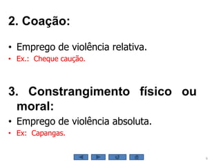 6
2. Coação:
• Emprego de violência relativa.
• Ex.: Cheque caução.
3. Constrangimento físico ou
moral:
• Emprego de violência absoluta.
• Ex: Capangas.
 