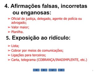 4. Afirmações falsas, incorretas
ou enganosas:
7
5. Exposição ao ridículo:
➢ Oficial de justiça, delegado, agente de polícia ou
advogado;
➢ Valor maior;
➢ Planilha.
➢ Lista;
➢ Cobrar por meios de comunicações;
➢ Ligações para terceiros;
➢ Carta, telegrama (COBRANÇA/INADIMPLENTE, etc.)
 
