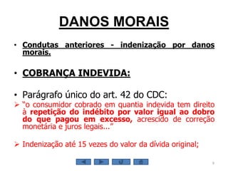 DANOS MORAIS
• Condutas anteriores - indenização por danos
morais.
• COBRANÇA INDEVIDA:
• Parágrafo único do art. 42 do CDC:
 “o consumidor cobrado em quantia indevida tem direito
à repetição do indébito por valor igual ao dobro
do que pagou em excesso, acrescido de correção
monetária e juros legais...”
 Indenização até 15 vezes do valor da dívida original;
9
 