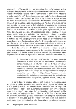 98    Negociação e acordo ambiental
primeira “onda” foi seguida por uma segunda, referente às reformas realiza-
dascomvistasagarantirrepresentaçãojurídicaparaosinteresses“difusos”,
especialmente nas áreas de proteção ambiental e do consumidor. A terceira
e mais recente “onda”, denominada pelos autores de “enfoque de acesso à
justiça”, representa uma tentativa de atacar as barreiras ao acesso à justiça
de modo mais articulado e compreensivo. Essa terceira “onda”, ainda que
incluindo as soluções e posicionamentos das “ondas” anteriores, centra
sua atenção no conjunto geral de instituições e mecanismos, pessoas e
procedimentos utilizados para processar e mesmo prevenir disputas nas
sociedades modernas. Ela parte da ideia de que a representação judicial -
tanto de indivíduos quanto de interesses difusos - não se mostrou suficiente
em tornar os novos direitos efetivos para os pobres, inquilinos, consumido-
res e outras categorias que, durante muito tempo, estiveram privados dos
benefícios de uma justiça igualitária. Diante disso, tal reforma constitui-se
em esforços no enfrentamento da inflação de demandas judiciais, através
da criação de instituições e mecanismos - extrajudiciais em grande parte -
como forma de melhor processar as demandas ou mesmo preveni-las.
Para Cappelletti e Garth (1988), o movimento de acesso à justiça
exige uma abordagem mais compreensiva de reforma; e a demanda latente
por métodos que tornem os novos direitos efetivos força uma nova medi-
tação sobre o sistema de suprimento - o sistema judiciário. Nesse sentido,
[...] esse enfoque encoraja a exploração de uma ampla variedade
de reformas, incluindo alterações nas formas de procedimento, mu-
danças na estrutura dos tribunais ou criação de novos tribunais, o
uso de pessoas leigas ou paraprofissionais, tanto como juízes como
defensores, modificações no direito substantivo destinadas a evitar
litígios ou facilitar sua solução e a utilização de mecanismos priva-
dos ou informais de solução de litígios. Esse enfoque, em suma, não
receia inovações radicais e compreensivas, que vão muito além da
esfera de representação judicial (Cappelletti e Garth, 1988, p. 26).
A partir do novo enfoque adotado pela terceira “onda”, reclama-se
da justiça soluções mais harmônicas para os problemas e conflitos, de
forma que o processo civil adapte-se aos diferentes tipos de litígio, que
podem variar de acordo com suas “complexidades”, com o “montante de
suas controvérsias” e com o tipo de “repercussão” (coletiva e/ou individu-
al) encontrada (Cappelletti e Garth, 1988, p. 26-27). Para a realização de
tal proposta, espera-se que seja desenvolvido um conjunto mais variado
e dinâmico de serviços que se estabeleçam para além das decisões
produzidas pelos juízes tradicionais, dos quais se constituem exemplos
 