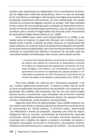 102    Negociação e acordo ambiental
também pela coletivização da litigiosidade. Com a transferência da dirimi-
ção de litígios para instâncias extrajudiciais, como é o caso da aplicação
da lex mercatoria (a arbitragem internacional) nos litígios provenientes das
transações econômicas internacionais, há uma estabilização nos países
centrais do aumento da litigação ocorrida no período. Todo esse processo
se deu a partir de uma propensão para a avaliação do desempenho dos tri-
bunais em termos de produtividade quantitativa, o que de alguma maneira
contribuiu para a erosão da legitimidade dos tribunais como mecanismos
de resolução de litígios (Sousa Santos et. al., 1996).
Faria (2008) insere, assim como Sousa Santos et. al. (1996), a dis-
cussão sobre a mudança no papel dos tribunais num contexto em que o
Estado tende a perder a posição de poder exclusivo na coordenação das
ações coletivas, em razão do avanço do policentrismo decisório característi-
co da atual economia globalizada, com suas hierarquias flexíveis, entidades
nacionais ou supranacionais híbridas e estruturas de comando cada vez
mais diferenciadas e diversificadas. Para o autor, dentro desse cenário,
[...] quanto mais o direito positivo e os tribunais se revelam incapazes
de superar seus déficits de rendimento ou desempenho funcional,
em matéria de estabilização das expectativas normativas e de reso-
lução de litígios, mais tendem a ser atravessados no seu papel de
garantidores de controle da legalidade por justiças paralelas e nor-
matividades justapostas, de nível infranacional e supranacional, de
caráter não-estatal, infra-estatal ou supra-estatal (­Faria, 2008, p. 37).
Para Faria (2008), em razão do seu “formalismo excessivo” e de
seu “caráter rigidamente escalonado”, o sistema jurídico não dá conta
da atual complexidade socioeconômica da sociedade e da crescente sin-
gularidade dos conflitos nela existentes. Isto faz com que determinados
setores sociais e econômicos, cujos interesses não encontram acolhida
nas instituições jurídico-judiciais tradicionais, forjem, em espaços infrana-
cionais e infraestatais, novas justiças e normatividades.
Seguindo essa linha de argumentação, Faria (2008) evidencia no-
vas ordens normativas e práticas judiciais que despontam paralelamente
às concernentes ao “Direito positivo”. A primeira ordem, denominada
“Lex Mercatoria e direito da produção”, expressa uma série de regras,
códigos de ética ou conduta, memorandos de entendimento, cláusulas
contratuais, termos padronizados e princípios mercantis forjados por
empresas com o objetivo de regular o acesso a mercados, de balizar e
disciplinar transações comerciais ou financeiras e de propiciar critérios,
métodos e procedimentos para a resolução de conflitos – via mecanismos
 