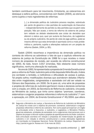Negociação e acordo ambiental    107
também contribuem para tal movimento. Entretanto, ao colocarmos em
destaque a esfera política, concordamos com Sadek (2004), ao elencá-la
como sujeita a mais ingredientes de reformas:
[...] a dimensão política do Judiciário provoca reações, sobretudo
por parte do governo e dos partidos de sustentação do Executivo
– independentemente do partido ou dos partidos que ocupem esta
posição. Não por acaso, o tema da reforma do sistema de justiça
tem voltado ao debate obedecendo aos ciclos de decisões que
alteram o status quo, quer por autoria do Executivo, do Legislativo
ou do próprio Judiciário. Do ponto de vista do jogo político, pode-se
mesmo afirmar que esta dimensão é apontada como a mais proble-
mática e, portanto, sujeita a alterações radicais em um projeto de
reforma (Sadek, 2004, p. 85).
Sadek (2004) reconhece a importância da dimensão política no
contexto de reforma ao sobrelevar o fato de que o capítulo referente ao
sistema de justiça da Constituição de 1988 foi o que recebeu o maior
número de propostas de revisão, por ocasião da reforma constitucional
de 1993. Ao todo, foram 3.917 emendas. Não obstante esse número
significativo, nenhuma alteração foi realizada.
Noanode1992,foiapresentadaapropostadeEmendaConstitucional
para a reforma do Poder Judiciário pelo então deputado Hélio Bicudo. A ideia
era combater a lentidão, a ineficiência e dificuldade de acesso à justiça.
Tal projeto sofreu modificações diversas que acenderam debates inflama-
dos entre magistrados, congressistas e sociedade civil até ser votado na
Câmara dos Deputados, em 2000. De lá para cá, uma série de propostas
e projetos de reformas do Judiciário ganharam novos e decisivos contornos
com a criação, em 2003, da Secretaria de Reforma do Judiciário, vinculada
ao Ministério da Justiça, que tinha como objetivo “promover, coordenar,
sistematizar e angariar propostas referentes à reforma do Judiciário”;64
com
a aprovação, em 2004, da Emenda Constitucional nº 45/2004, que altera
64	 Segundo o Ministério da Justiça, a Secretaria de Reforma do Judiciário do Ministério
da Justiça foi criada com o objetivo de promover, coordenar, sistematizar e angariar
propostas referentes à reforma do Judiciário. Tem como papel principal ser um órgão
de articulação entre o Executivo, o Judiciário, o Legislativo, o Ministério Público,
governos estaduais, entidades da sociedade civil e organismos internacionais com o
objetivo de propor e difundir ações e projetos de aperfeiçoamento do Poder Judiciário.
Esta articulação acontece em relação a propostas de modernização da gestão do
Judiciário e em relação à reforma constitucional e outras alterações legislativas
em tramitação no Congresso Nacional. Fonte: Ministério da Justiça. Disponível em:
http://portal.mj.gov.br. Acesso em: 6 de maio de 2013.
 