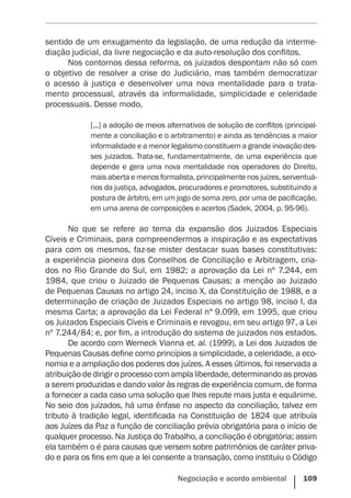 Negociação e acordo ambiental    109
sentido de um enxugamento da legislação, de uma redução da interme-
diação judicial, da livre negociação e da auto-resolução dos conflitos.
Nos contornos dessa reforma, os juizados despontam não só com
o objetivo de resolver a crise do Judiciário, mas também democratizar
o acesso à justiça e desenvolver uma nova mentalidade para o trata-
mento processual, através da informalidade, simplicidade e celeridade
­
processuais. Desse modo,
[...] a adoção de meios alternativos de solução de conflitos (principal-
mente a conciliação e o arbitramento) e ainda as tendências a maior
informalidade e a menor legalismo constituem a grande inovação des-
ses juizados. Trata-se, fundamentalmente, de uma experiência que
depende e gera uma nova mentalidade nos operadores do Direito,
mais aberta e menos formalista, principalmente nos juízes, serventuá-
rios da justiça, advogados, procuradores e promotores, substituindo a
postura de árbitro, em um jogo de soma zero, por uma de pacificação,
em uma arena de composições e acertos (Sadek, 2004, p. 95-96).
No que se refere ao tema da expansão dos Juizados Especiais
Cíveis e Criminais, para compreendermos a inspiração e as expectativas
para com os mesmos, faz-se mister destacar suas bases constitutivas:
a experiência pioneira dos Conselhos de Conciliação e Arbitragem, cria-
dos no Rio Grande do Sul, em 1982; a aprovação da Lei nº 7.244, em
1984, que criou o Juizado de Pequenas Causas; a menção ao Juizado
de Pequenas Causas no artigo 24, inciso X, da Constituição de 1988, e a
determinação de criação de Juizados Especiais no artigo 98, inciso I, da
mesma Carta; a aprovação da Lei Federal nº 9.099, em 1995, que criou
os Juizados Especiais Cíveis e Criminais e revogou, em seu artigo 97, a Lei
nº 7.244/84; e, por fim, a introdução do sistema de juizados nos estados.
De acordo com Werneck Vianna et. al. (1999), a Lei dos Juizados de
Pequenas Causas define como princípios a simplicidade, a celeridade, a eco-
nomia e a ampliação dos poderes dos juízes. A esses últimos, foi reservada a
atribuição de dirigir o processo com ampla liberdade, determinando as provas
a serem produzidas e dando valor às regras de experiência comum, de forma
a fornecer a cada caso uma solução que lhes repute mais justa e equânime.
No seio dos juizados, há uma ênfase no aspecto da conciliação, talvez em
tributo à tradição legal, identificada na Constituição de 1824 que atribuía
aos Juízes da Paz a função de conciliação prévia obrigatória para o início de
qualquer processo. Na Justiça do Trabalho, a conciliação é obrigatória; assim
ela também o é para causas que versem sobre patrimônios de caráter priva-
do e para os fins em que a lei consente a transação, como instituiu o Código
 