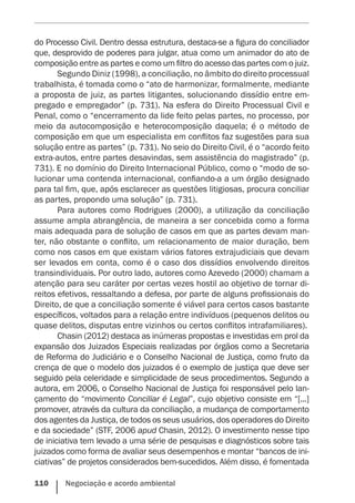 110    Negociação e acordo ambiental
do Processo Civil. Dentro dessa estrutura, destaca-se a figura do conciliador
que, desprovido de poderes para julgar, atua como um animador do ato de
composição entre as partes e como um filtro do acesso das partes com o juiz.
Segundo Diniz (1998), a conciliação, no âmbito do direito processual
trabalhista, é tomada como o “ato de harmonizar, formalmente, mediante
a proposta de juiz, as partes litigantes, solucionando dissídio entre em-
pregado e empregador” (p. 731). Na esfera do Direito Processual Civil e
Penal, como o “encerramento da lide feito pelas partes, no processo, por
meio da autocomposição e heterocomposição daquela; é o método de
composição em que um especialista em conflitos faz sugestões para sua
solução entre as partes” (p. 731). No seio do Direito Civil, é o “acordo feito
extra-autos, entre partes desavindas, sem assistência do magistrado” (p.
731). E no domínio do Direito Internacional Público, como o “modo de so-
lucionar uma contenda internacional, confiando-a a um órgão designado
para tal fim, que, após esclarecer as questões litigiosas, procura conciliar
as partes, propondo uma solução” (p. 731).
Para autores como Rodrigues (2000), a utilização da conciliação
assume ampla abrangência, de maneira a ser concebida como a forma
mais adequada para de solução de casos em que as partes devam man-
ter, não obstante o conflito, um relacionamento de maior duração, bem
como nos casos em que existam vários fatores extrajudiciais que devam
ser levados em conta, como é o caso dos dissídios envolvendo direitos
transindividuais. Por outro lado, autores como Azevedo (2000) chamam a
atenção para seu caráter por certas vezes hostil ao objetivo de tornar di-
reitos efetivos, ressaltando a defesa, por parte de alguns profissionais do
Direito, de que a conciliação somente é viável para certos casos bastante
específicos, voltados para a relação entre indivíduos (pequenos delitos ou
quase delitos, disputas entre vizinhos ou certos conflitos intrafamiliares).
Chasin (2012) destaca as inúmeras propostas e investidas em prol da
expansão dos Juizados Especiais realizadas por órgãos como a Secretaria
de Reforma do Judiciário e o Conselho Nacional de Justiça, como fruto da
crença de que o modelo dos juizados é o exemplo de justiça que deve ser
seguido pela celeridade e simplicidade de seus procedimentos. Segundo a
autora, em 2006, o Conselho Nacional de Justiça foi responsável pelo lan-
çamento do “movimento Conciliar é Legal”, cujo objetivo consiste em “[...]
promover, através da cultura da conciliação, a mudança de comportamento
dos agentes da Justiça, de todos os seus usuários, dos operadores do Direito
e da sociedade” (STF, 2006 apud Chasin, 2012). O investimento nesse tipo
de iniciativa tem levado a uma série de pesquisas e diagnósticos sobre tais
juizados como forma de avaliar seus desempenhos e montar “bancos de ini-
ciativas” de projetos considerados bem-sucedidos. Além disso, é fomentada
 