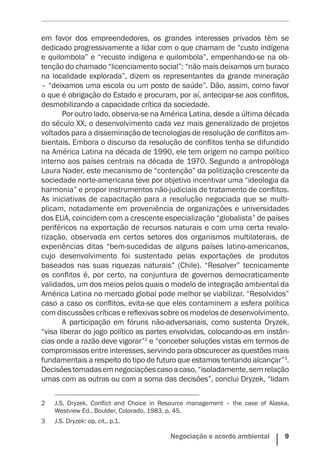 Negociação e acordo ambiental    9
em favor dos empreendedores, os grandes interesses privados têm se
dedicado progressivamente a lidar com o que chamam de “custo indígena
e quilombola” e “recusto indígena e quilombola”, empenhando-se na ob-
tenção do chamado “licenciamento social”: “não mais deixamos um buraco
na localidade explorada”, dizem os representantes da grande mineração
– “deixamos uma escola ou um posto de saúde”. Dão, assim, como favor
o que é obrigação do Estado e procuram, por aí, antecipar-se aos conflitos,
desmobilizando a capacidade crítica da sociedade.
Por outro lado, observa-se na América Latina, desde a última década
do século XX, o desenvolvimento cada vez mais generalizado de projetos
voltados para a disseminação de tecnologias de resolução de conflitos am-
bientais. Embora o discurso da resolução de conflitos tenha se difundido
na América Latina na década de 1990, ele tem origem no campo político
interno aos países centrais na década de 1970. Segundo a antropóloga
Laura Nader, este mecanismo de “contenção” da politização crescente da
sociedade norte-americana teve por objetivo incentivar uma “ideologia da
harmonia” e propor instrumentos não-judiciais de tratamento de conflitos.
As iniciativas de capacitação para a resolução negociada que se multi-
plicam, notadamente em proveniência de organizações e universidades
dos EUA, coincidem com a crescente especialização “globalista” de países
periféricos na exportação de recursos naturais e com uma certa revalo-
rização, observada em certos setores dos organismos multilaterais, de
experiências ditas “bem-sucedidas de alguns países latino-americanos,
cujo desenvolvimento foi sustentado pelas exportações de produtos
baseados nas suas riquezas naturais” (Chile). “Resolver” tecnicamente
os conflitos é, por certo, na conjuntura de governos democraticamente
validados, um dos meios pelos quais o modelo de integração ambiental da
América Latina no mercado global pode melhor se viabilizar. “Resolvidos”
caso a caso os conflitos, evita-se que eles contaminem a esfera política
com discussões críticas e reflexivas sobre os modelos de desenvolvimento.
A participação em fóruns não-adversariais, como sustenta Dryzek,
“visa liberar do jogo político as partes envolvidas, colocando-as em instân-
cias onde a razão deve vigorar”2
e “conceber soluções vistas em termos de
compromissos entre interesses, servindo para obscurecer as questões mais
fundamentais a respeito do tipo de futuro que estamos tentando alcançar”3
.
Decisõestomadasemnegociaçõescasoacaso,“isoladamente,semrelação
umas com as outras ou com a soma das decisões”, conclui Dryzek, “lidam
2	 J.S. Dryzek, Conflict and Choice in Resource management – the case of Alaska,
Westview Ed., Boulder, Colorado, 1983, p. 45.
3	 J.S. Dryzek: op. cit,. p.1.
 