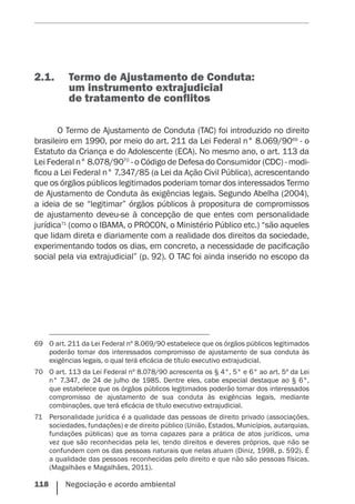 118    Negociação e acordo ambiental
2.1.	 Termo de Ajustamento de Conduta:
um instrumento extrajudicial
de tratamento de conflitos
O Termo de Ajustamento de Conduta (TAC) foi introduzido no direito
brasileiro em 1990, por meio do art. 211 da Lei Federal n° 8.069/9069
- o
Estatuto da Criança e do Adolescente (ECA). No mesmo ano, o art. 113 da
Lei Federal n° 8.078/9070
- o Código de Defesa do Consumidor (CDC) - modi-
ficou a Lei Federal n° 7.347/85 (a Lei da Ação Civil Pública), acrescentando
que os órgãos públicos legitimados poderiam tomar dos interessados Termo
de Ajustamento de Conduta às exigências legais. Segundo Abelha (2004),
a ideia de se “legitimar” órgãos públicos à propositura de compromissos
de ajustamento deveu-se à concepção de que entes com personalidade
jurídica71
(como o IBAMA, o PROCON, o Ministério Público etc.) “são aqueles
que lidam direta e diariamente com a realidade dos direitos da sociedade,
experimentando todos os dias, em concreto, a necessidade de pacificação
social pela via extrajudicial” (p. 92). O TAC foi ainda inserido no escopo da
69	 O art. 211 da Lei Federal nº 8.069/90 estabelece que os órgãos públicos legitimados
poderão tomar dos interessados compromisso de ajustamento de sua conduta às
exigências legais, o qual terá eficácia de título executivo extrajudicial.
70	 O art. 113 da Lei Federal nº 8.078/90 acrescenta os § 4°, 5° e 6° ao art. 5º da Lei
n° 7.347, de 24 de julho de 1985. Dentre eles, cabe especial destaque ao § 6°,
que estabelece que os órgãos públicos legitimados poderão tomar dos interessados
compromisso de ajustamento de sua conduta às exigências legais, mediante
combinações, que terá eficácia de título executivo extrajudicial.
71	 Personalidade jurídica é a qualidade das pessoas de direito privado (associações,
sociedades, fundações) e de direito público (União, Estados, Municípios, autarquias,
fundações públicas) que as torna capazes para a prática de atos jurídicos, uma
vez que são reconhecidas pela lei, tendo direitos e deveres próprios, que não se
confundem com os das pessoas naturais que nelas atuam (Diniz, 1998, p. 592). É
a qualidade das pessoas reconhecidas pelo direito e que não são pessoas físicas.
(Magalhães e Magalhães, 2011).
 