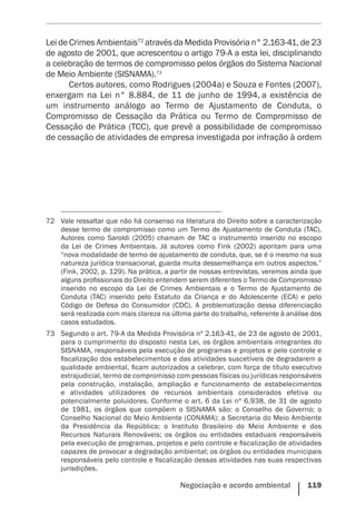 Negociação e acordo ambiental    119
Lei de Crimes Ambientais72
através da Medida Provisória n° 2.163-41, de 23
de agosto de 2001, que acrescentou o artigo 79-A a esta lei, disciplinando
a celebração de termos de compromisso pelos órgãos do Sistema Nacional
de Meio Ambiente (SISNAMA).73
Certos autores, como Rodrigues (2004a) e Souza e Fontes (2007),
enxergam na Lei n° 8.884, de 11 de junho de 1994, a existência de
um instrumento análogo ao Termo de Ajustamento de Conduta, o
Compromisso de Cessação da Prática ou Termo de Compromisso de
Cessação de Prática (TCC), que prevê a possibilidade de compromisso
de cessação de atividades de empresa investigada por infração à ordem
72	 Vale ressaltar que não há consenso na literatura do Direito sobre a caracterização
desse termo de compromisso como um Termo de Ajustamento de Conduta (TAC).
Autores como Saroldi (2005) chamam de TAC o instrumento inserido no escopo
da Lei de Crimes Ambientais. Já autores como Fink (2002) apontam para uma
“nova modalidade de termo de ajustamento de conduta, que, se é o mesmo na sua
natureza jurídica transacional, guarda muita dessemelhança em outros aspectos.”
(Fink, 2002, p. 129). Na prática, a partir de nossas entrevistas, veremos ainda que
alguns profissionais do Direito entendem serem diferentes o Termo de Compromisso
inserido no escopo da Lei de Crimes Ambientais e o Termo de Ajustamento de
Conduta (TAC) inserido pelo Estatuto da Criança e do Adolescente (ECA) e pelo
Código de Defesa do Consumidor (CDC). A problematização dessa diferenciação
será realizada com mais clareza na última parte do trabalho, referente à análise dos
casos estudados.
73	 Segundo o art. 79-A da Medida Provisória nº 2.163-41, de 23 de agosto de 2001,
para o cumprimento do disposto nesta Lei, os órgãos ambientais integrantes do
SISNAMA, responsáveis pela execução de programas e projetos e pelo controle e
fiscalização dos estabelecimentos e das atividades suscetíveis de degradarem a
qualidade ambiental, ficam autorizados a celebrar, com força de título executivo
extrajudicial, termo de compromisso com pessoas físicas ou jurídicas responsáveis
pela construção, instalação, ampliação e funcionamento de estabelecimentos
e atividades utilizadores de recursos ambientais considerados efetiva ou
potencialmente poluidores. Conforme o art. 6 da Lei nº 6.938, de 31 de agosto
de 1981, os órgãos que compõem o SISNAMA são: o Conselho de Governo; o
Conselho Nacional do Meio Ambiente (CONAMA); a Secretaria do Meio Ambiente
da Presidência da República; o Instituto Brasileiro do Meio Ambiente e dos
Recursos Naturais Renováveis; os órgãos ou entidades estaduais responsáveis
pela execução de programas, projetos e pelo controle e fiscalização de atividades
capazes de provocar a degradação ambiental; os órgãos ou entidades municipais
responsáveis pelo controle e fiscalização dessas atividades nas suas respectivas
jurisdições.
 