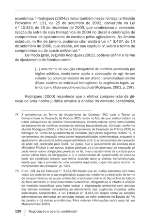 120    Negociação e acordo ambiental
econômica.74
Rodrigues (2004a) inclui também nesse rol legal a Medida
Provisória n° 131, de 25 de setembro de 2003, convertida na Lei
n° 10.814, de 15 de dezembro de 2003, que condicionou a comercia-
lização da safra de soja transgênica de 2004 no Brasil à celebração de
compromisso de ajustamento de conduta pelos agricultores. No âmbito
estadual, no Rio de Janeiro, podemos citar ainda a Lei n° 3.467, de 14
de setembro de 2000, que dispõe, em seu capítulo IV, sobre o termo de
compromisso ou de ajuste ambiental.75
De modo geral, segundo Rodrigues (2002), pode-se definir o Termo
de Ajustamento de Conduta como:
[...] uma forma de solução extrajudicial de conflitos promovida por
órgãos públicos, tendo como objeto a adequação do agir de um
violador ou potencial violador de um direito transindividual (direito
difuso, coletivo ou individual homogêneo) às exigências legais, va-
lendo como título executivo extrajudicial (Rodrigues, 2002, p. 297).
Rodrigues (2000) reconhece que a efetiva compreensão da gê-
nese de uma norma jurídica envolve a análise do contexto econômico,
74	 A semelhança do Termo de Ajustamento de Conduta (TAC) com o Termo de
Compromisso de Cessação de Prática (TCC) reside no fato de que ambos tratam da
tutela extrajudicial de direitos transindividuais, constituindo-se como instrumentos
de tratamento de conflitos envolvendo direitos transindividuais. Contudo, conforme
elucida Rodrigues (2005), o Termo de Compromisso de Cessação de Prática (TCC) se
distingue do Termo de Ajustamento de Conduta (TAC) pelas seguintes razões: “a) o
compromisso de cessação versa sobre responsabilidade administrativa, enquanto o
ajustamento de conduta sobre responsabilidade civil; b) o compromisso de cessação
só pode ser celebrado pelo CADE, ao passo que o ajustamento de conduta pelo
Ministério Público e por outros órgãos públicos; c) o compromisso de cessação só
pode versar sobre obrigações previstas na lei, mas o ajustamento de conduta pode
conter vários tipos de obrigações; e d) o compromisso de ajustamento de conduta
pode ser celebrado mesmo que tenha ocorrido dano a direitos transindividuais,
desde que haja a previsão de uma completa reparação, o que não pode ocorrer no
compromisso de cessação” (p. 132).
75	 O art. 101 da Lei Estadual n° 3.467/00 dispõe que as multas aplicadas com base
nesta Lei poderão ter a sua exigibilidade suspensa, mediante a celebração de termo
de compromisso ou de ajuste ambiental, a exclusivo critério do Secretário de Estado
de Meio Ambiente e Desenvolvimento Sustentável, obrigando-se o infrator à adoção
de medidas específicas para fazer cessar a degradação ambiental sem prejuízo
das demais medidas necessárias ao atendimento das exigências impostas pelas
autoridades competentes. A Lei Estadual n° 3.467/00 dispõe sobre as sanções
administrativas derivadas de condutas lesivas ao meio ambiente no Estado do Rio
de Janeiro e dá outras providências. Para maiores informações sobre essa lei, ver
Mascarenhas (2004).
 