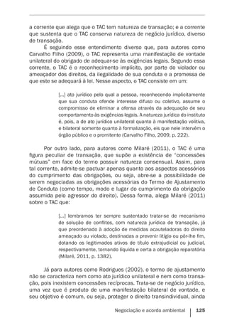 Negociação e acordo ambiental    125
a corrente que alega que o TAC tem natureza de transação; e a corrente
que sustenta que o TAC conserva natureza de negócio jurídico, diverso
de transação.
É seguindo esse entendimento diverso que, para autores como
Carvalho Filho (2009), o TAC representa uma manifestação de vontade
unilateral do obrigado de adequar-se às exigências legais. Segundo essa
corrente, o TAC é o reconhecimento implícito, por parte do violador ou
ameaçador dos direitos, da ilegalidade de sua conduta e a promessa de
que este se adequará à lei. Nesse aspecto, o TAC consiste em um:
[...] ato jurídico pelo qual a pessoa, reconhecendo implicitamente
que sua conduta ofende interesse difuso ou coletivo, assume o
compromisso de eliminar a ofensa através da adequação de seu
comportamento às ­exigências legais. A natureza jurídica do instituto
é, pois, a de ato jurídico unilateral quanto à manifestação volitiva,
e bilateral somente quanto à formalização, eis que nele intervêm o
órgão público e o promitente (Carvalho Filho, 2009, p. 222).
Por outro lado, para autores como Milaré (2011), o TAC é uma
figura peculiar de transação, que supõe a existência de “concessões
mútuas” em face do termo possuir natureza consensual. Assim, para
tal corrente, admite-se pactuar apenas quanto aos aspectos acessórios
do cumprimento das obrigações, ou seja, abre-se a possibilidade de
serem negociadas as obrigações acessórias do Termo de Ajustamento
de Conduta (como tempo, modo e lugar do cumprimento da obrigação
assumida pelo agressor do direito). Dessa forma, alega Milaré (2011)
sobre o TAC que:
[...] lembramos ter sempre sustentado tratar-se de mecanismo
de solução de conflitos, com natureza jurídica de transação, já
que preordenado à adoção de medidas acauteladoras do direito
ameaçado ou violado, destinadas a prevenir litígio ou pôr-lhe fim,
dotando os legitimados ativos de título extrajudicial ou judicial,
respectivamente, tornando líquida e certa a obrigação reparatória
(Milaré, 2011, p. 1382).
Já para autores como Rodrigues (2002), o termo de ajustamento
não se caracteriza nem como ato jurídico unilateral e nem como transa-
ção, pois inexistem concessões recíprocas. Trata-se de negócio jurídico,
uma vez que é produto de uma manifestação bilateral de vontade, e
seu objetivo é comum, ou seja, proteger o direito transindividual, ainda
 