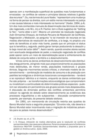 10    Negociação e acordo ambiental
apenas com a manifestação superficial de questões mais fundamentais e
enraizadas - os conflitos de valores e princípios básicos relativos à gestão
dosrecursos”4
.Ou,nostermosdeLauraNader,“representamumamudança
na forma de pensar os direitos, com um estilo menos interessado na justiça
e nas causas básicas e mais interessado na harmonia” (Nader, 1994, p.4).
Um dos mais conhecidos manuais de disseminação das técnicas de resolu-
ção negociada, o de W.L. Ury e R. Fischer, tem o título sugestivo de “Getting
to Yes”, “como obter o sim”. Mesmo um promotor da resolução negociada
(Iván Ormachea Choque), do Instituto Peruano de Resolución de Conflictos,
Negociación y Mediación, se pergunta “si tal inversión de recursos en los
medios alternativos de resolución de conflictos, a la larga, no propicia una
serie de beneficios al actor más fuerte, puesto que en principio el status
quo lo beneficia y, segundo, podría ganar tiempo produciendo la desazón y
la baja moral del actor débil”5
. Assim sendo, quando envolve atores sociais
com acentuada desigualdade de poder, a resolução negociada de conflitos
pode operar como um meio de desmobilização social e enfrentamento do
debate de conjunto sobre o território e o desenvolvimento.
Vimos como os danos ambientais do desenvolvimento são distribuí-
dos desigualmente, atingindo mais que proporcionalmente as populações
mais destituídas, de menor renda, populações tradicionais e grupos
étnicos. Segundo movimentos sociais críticos, o chamado modelo de de-
senvolvimento – combinação de modelos de consumo e de produção com
padrões tecnológicos e dinâmicas locacionais correspondentes – tenderá
a se reproduzir idêntico a si mesmo, enquanto os danos ambientais que
lhe são próprios – as transformações sócio-ecológicas que comprometem
ou inviabilizam a continuidade de determinadas práticas espaciais - pude-
rem ser alocados em permanência aos grupos sociais mais despossuídos.
A discussão da dimensão política dos conflitos ambientais permitiria
colocar na agenda do debate sobre desenvolvimento as evidências dos
processos inigualitários a ele subjacentes – discussão completamente
ausente, por exemplo, do presente debate eleitoral.
Em 1991, um memorando de circulação restrita aos quadros do
Banco Mundial trazia a seguinte proposição: “Cá entre nós, não deveria o
Banco Mundial estar incentivando mais a migração de indústrias poluen-
tes para os países menos desenvolvidos?”.
4	 J.S. Dryzek: op. cit. p.7-8.
5	 I. O. Choque, Utilización de medios alternativos para la resolución de conflictos
socioambientales: dos casos para reflexionar, Ponencia preparada para la Conferencia
Electrónica FAO-FTPP- Conflictos Socioambientales: desafíos y propuestas para la
gestión en América Latina . Quito, 2000.
 
