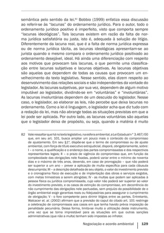 Negociação e acordo ambiental    129
semântica pelo sentido da lei.82
Bobbio (1999) enfatiza essa discussão
ao referir-se às “lacunas” do ordenamento jurídico. Para o autor, todo o
ordenamento jurídico positivo é imperfeito, visto que comporta sempre
“lacunas ideológicas”. Tais lacunas existem em razão da falta de nor-
ma jurídica satisfatória ou justa, isto é, adequada à solução do litígio.
Diferentemente da lacuna real, que é a falta de norma jurídica expressa
ou de norma jurídica tácita, as lacunas ideológicas apresentam-se ao
jurista quando o mesmo compara o ordenamento jurídico positivado ao
ordenamento desejável, ideal. Há ainda uma diferenciação com respeito
aos motivos que provocam tais lacunas, o que permite uma classifica-
ção entre lacunas subjetivas e lacunas objetivas. As lacunas objetivas
são aquelas que dependem de todas as causas que provocam um en-
velhecimento do texto legislativo. Nesse sentido, elas dizem respeito ao
desenvolvimento das relações sociais e são independentes da vontade do
legislador. As lacunas subjetivas, por sua vez, dependem de algum motivo
imputável ao legislador, dividindo-se em “voluntárias” e “involuntárias”.
As lacunas involuntárias dependem de um descuido do legislador. Nesse
caso, o legislador, ao elaborar as leis, não percebe que deixa lacunas no
ordenamento. Como a lei é linguagem, o legislador acha que diz tudo com
a redação da lei, mas não abrange todas as situações previstas em que a
lei pode ser aplicada. Por outro lado, as lacunas voluntárias são aquelas
que o legislador deixa de propósito, ou seja, quando a matéria é muito
82	 Valeressaltarquehánotextolegislativo,naesferaambiental,aLeiEstadualn°3.467/00
que, em seu art. 101, busca ampliar um pouco mais o conteúdo do compromisso
de ajustamento. Em seu §1º, dispõe-se que o termo de compromisso ou de ajuste
ambiental, com força de título executivo extrajudicial, disporá, obrigatoriamente, sobre:
I – o nome, a qualificação e o endereço das partes compromissadas e dos respectivos
representantes legais; II – o prazo de vigência do compromisso que, em função da
complexidade das obrigações nele fixadas, poderá variar entre o mínimo de noventa
dias e o máximo de três anos, devendo, em caso de prorrogação – que não poderá
ser superior a um ano – prever a aplicação de multa específica para cada cláusula
descumprida; III – a descrição detalhada de seu objeto, o valor do investimento previsto
e o cronograma físico de execução e de implantação das obras e serviços exigidos,
com metas trimestrais a serem atingidas; IV - as multas que podem ser aplicadas à
pessoa física ou jurídica compromissada, cujo valor não poderá ser superior ao valor
do investimento previsto, e os casos de extinção do compromisso, em decorrência do
não cumprimento das obrigações nele pactuadas, sem prejuízo da possibilidade de o
órgão ambiental exigir garantias reais ou fidejussórias para assegurar o cumprimento
de obrigação; V - o foro competente para dirimir litígios entre as partes. Entretanto,
Walcacer et. al. (2002) afirmam que a previsão do caput do citado art. 101 restringe
a celebração de compromissos aos casos em que tenha havido prévia imposição de
penalidade pecuniária. Dessa forma, limita-se muito a utilização deste instrumento,
uma vez que se torna imprestável para as situações em que outras sanções
administrativas (que não a multa) tenham sido impostas ao infrator.
 