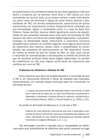 Negociação e acordo ambiental    133
de substituição e/ou complementação de seu texto legislativo é até que
ponto o empenho por se delinear como fazer o TAC implica em uma
contradição em termos, pois, ao se buscar conferir a esse instrumento
um plano maior de diretrizes e regras de como fazê-lo, abre-se a pos-
sibilidade do TAC, em termos procedimentais, aproximar-se de outros
instrumentos do ordenamento jurídico frequentemente criticados por
sua formalidade, rigidez e morosidade (como é o caso da Ação Civil
Pública). Nesse sentido, deve-se refletir igualmente acerca da possibi-
lidade de que propostas voltadas para uma maior formalização do TAC
possam não obter a anuência de certos órgãos legitimados - que podem
enxergar na flexibilidade desse instrumento a autonomia funcional
­almejada para tratarem os conflitos segundo suas lógicas particulares
de tratamento dos mesmos. Desse modo, a possibilidade de conso-
lidação das propostas de aprimoramento do TAC dependerá menos
de razões de direito do que de razões de fato, ou seja, será menos
o resultado de manualizações e tecnificações no âmbito do Direito do
que de escolhas políticas feitas pelos órgãos legitimados no sentido
de modificarem ou não suas lógicas particulares de tratamento dos
conflitos por meio do TAC.
O discurso da eficiência e eficácia do TAC
Outro elemento que deve ser problematizado é a convicção de que
o TAC é um instrumento eficiente e eficaz de proteção dos interesses
transindividuais. Um exemplo dessa convicção pode ser encontrado na
afirmação de que:
[...] apesar do pouco tempo de aplicação desse instrumento, é certo
que o mesmo já se traduz em um dos mais eficientes na prevenção e
reparação a interesses e direitos difusos e coletivos, notadamente o
meio ambiente (Akaoui, 2003, p. 9 apud Turatti et. al., 2005, p. 127).
Ou ainda na afirmação de Marques (s. d.) de que o TAC:
Trata-se do mais eficiente instrumento que visa à reparação e pre-
venção de danos ambientais, pois seus resultados são obtidos com
maior celeridade do que aqueles alcançados por decisão judicial
transitada em julgado (Marques, s. d., n. p.).
Tais afirmações chamam a atenção para a necessidade de refletir-
mos sobre qual entendimento de eficiência está sendo colocado em jogo
 