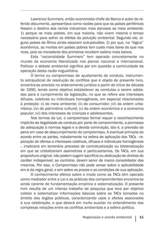 Negociação e acordo ambiental    11
Lawrence Summers, então economista chefe do Banco e autor do re-
ferido documento, apresentava como razões para que os países periféricos
fossem o destino dos ramos industriais mais danosos ao meio ambiente:
1) porque os mais pobres, em sua maioria, não vivem mesmo o tempo
necessário para sofrer os efeitos da poluição ambiental. Segundo ele, al-
guns países da África ainda estariam sub-poluídos; 2) por que, na “lógica”
econômica, as mortes em países pobres tem custo mais baixo do que nos
ricos, pois os moradores dos primeiros recebem salário mais baixos.
Esta “racionalidade Summers” tem operado concretamente no
mundo da economia liberalizada nos planos nacional e internacional.
Politizar o debate ambiental significa por em questão a continuidade da
operação desta razão inigualitária.
O termo ou compromisso de ajustamento de conduta, instrumen-
to extrajudicial de resolução de conflitos que é objeto do presente livro,
encontra-se previsto no ordenamento jurídico a partir do início da década
de 1990, tendo como objetivo estabelecer as condutas a serem adota-
das para o cumprimento da legislação, no que se refere aos interesses
difusos, coletivos ou individuais homogêneos, em especial relacionados
à proteção: (i) do meio ambiente; (ii) do consumidor; (iii) da ordem urba-
nística; (iv) do patrimônio cultural; (v) da ordem econômica e a economia
popular; (vi) dos interesses de crianças e adolescentes.
Nos termos da Lei, o compromisso formal requer o reconhecimento
implícito da ilegalidade da conduta por parte do compromitente, a promessa
da adequação à normas legais e a devida cominação, isto é, a previsão da
pena em caso de descumprimento do compromisso. A eventual primazia do
acordo entre as partes, notadamente na esfera de aplicação dos TACs - re-
paração de ofensa a interesses coletivos, difusos e individuais homogêneos
-, implicaria em temerário processo de contratualização ou bilateralização
em que se cristalizariam assimetrias e particularismos. Os TACs, em sua
propositura original, não podem sugerir sacrifício ou abdicação de direitos de
caráter indisponível; ao contrário, devem servir de marco consolidador dos
mesmos. Por isso, o Compromisso não pode versar sobre a aplicabilidade
em si da regra geral, e sim sobre os prazos e as condições de sua aplicação.
O conhecimento efetivo sobre o modo como os TACs têm operado
como mediador entre a Lei e as práticas dos compromitentes encontra-se
ainda carente de fundamentação empírica e sistematização. O presente
livro resulta de um intenso trabalho de pesquisa que teve por objetivo
coletar e sistematizar informações básicas sobre os TACs tomados no
âmbito dos órgãos públicos, caracterizando usos e efeitos associados
à sua celebração, o que deverá em muito auxiliar no entendimento das
complexas relações entre os conflitos ambientais e a esfera política.
 