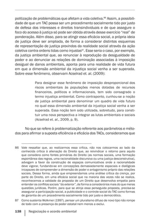 138    Negociação e acordo ambiental
politização de problemáticas que afetam a vida coletiva.86
Assim, a possibili-
dade de que um TAC possa ser um procedimento socialmente tido por justo
de defesa dos interesses e direitos transindividuais e de que assegure o
foco do acesso à justiça só pode ser obtida através desse exercício “real” de
ponderação. Além disso, para se atingir essa eficácia social, a própria ideia
de justiça deve ser ampliada, de forma a considerar distintos esquemas
de representação de justiça provindos da realidade social através da ação
coletiva contra ordens tidas como injustas87
. Esse seria o caso, por exemplo,
da justiça ambiental que, ao renunciar à reprodução da desigualdade de
poder e ao denunciar as relações de dominação associadas à imposição
desigual de danos ambientais, aponta para uma realidade de vida futura
em que a dimensão ambiental da injustiça social venha a ser superada.
Sobre esse fenômeno, observam Acselrad et. al. (2009):
Para designar esse fenômeno de imposição desproporcional dos
riscos ambientais às populações menos dotadas de recursos
financeiros, políticos e informacionais, tem sido consagrado o
termo injustiça ambiental. Como contraponto, cunhou-se a noção
de justiça ambiental para denominar um quadro de vida futuro
no qual essa dimensão ambiental da injustiça social venha a ser
superada. Essa noção tem sido utilizada, sobretudo, para consti-
tuir uma nova perspectiva a integrar as lutas ambientais e sociais
(Acselrad et. al., 2009, p. 9).
No que se refere à problematização referente aos parâmetros e méto-
dos para afirmar a suposta eficiência e eficácia dos TACs, consideramos que
86	 Vale ressaltar que, ao realizarmos essa crítica, não nos colocarmos ao lado da
conhecida crítica à alienação do Direito que, ao reivindicar o retorno para aquilo
que considera como fontes primárias do Direito (as normas sociais, uma formação
espontânea das regras, uma racionalidade discursiva ou uma justiça desconstrutiva),
advogam a favor da construção de espaços comunicativos onde a racionalidade
deve vigorar, fundando-se em concepções demasiadamente espaciais e dialógicas
incapazes de compreender a dimensão de poder e antagonismo próprio das relações
sociais. Dessa forma, ainda que empreendamos uma análise crítica da crença, por
parte do Direito, em uma eficácia social que na maioria das vezes não se realiza,
reconhecemos a validade da proposta de um Direito que desenvolva empatia para
entender os conflitos sociais “do exterior”, de forma a considerá-los mais do que meras
questões jurídicas. Porém, para que se atinja essa perseguida proposta, precisa-se
assegurar a participação social, a publicidade e o controle social do TAC como formas
de garantia de um procedimento socialmente tido por justo e democrático.
87	 Como sustenta Wolkmer (1997), pensar um pluralismo difuso de novo tipo não rompe
de todo com a presença do poder estatal nem menos a exclui.
 
