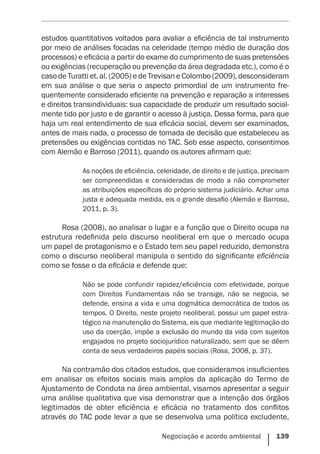 Negociação e acordo ambiental    139
estudos quantitativos voltados para avaliar a eficiência de tal instrumento
por meio de análises focadas na celeridade (tempo médio de duração dos
processos) e eficácia a partir do exame do cumprimento de suas pretensões
ou exigências (recuperação ou prevenção da área degradada etc.), como é o
caso de Turatti et. al. (2005) e de Trevisan e Colombo (2009), desconsideram
em sua análise o que seria o aspecto primordial de um instrumento fre-
quentemente considerado eficiente na prevenção e reparação a interesses
e direitos transindividuais: sua capacidade de produzir um resultado social-
mente tido por justo e de garantir o acesso à justiça. Dessa forma, para que
haja um real entendimento de sua eficácia social, devem ser examinados,
antes de mais nada, o processo de tomada de decisão que estabeleceu as
pretensões ou exigências contidas no TAC. Sob esse aspecto, consentimos
com Alemão e Barroso (2011), quando os autores afirmam que:
As noções de eficiência, celeridade, de direito e de justiça, precisam
ser compreendidas e consideradas de modo a não comprometer
as atribuições específicas do próprio sistema judiciário. Achar uma
justa e adequada medida, eis o grande desafio (Alemão e Barroso,
2011, p. 3).
Rosa (2008), ao analisar o lugar e a função que o Direito ocupa na
estrutura redefinida pelo discurso neoliberal em que o mercado ocupa
um papel de protagonismo e o Estado tem seu papel reduzido, demonstra
como o discurso neoliberal manipula o sentido do significante eficiência
como se fosse o da eficácia e defende que:
Não se pode confundir rapidez/eficiência com efetividade, porque
com Direitos Fundamentais não se transige, não se negocia, se
defende, ensina a vida e uma dogmática democrática de todos os
tempos. O Direito, neste projeto neoliberal, possui um papel estra-
tégico na manutenção do Sistema, eis que mediante legitimação do
uso da coerção, impõe a exclusão do mundo da vida com sujeitos
engajados no projeto sociojurídico naturalizado, sem que se dêem
conta de seus verdadeiros papéis sociais (Rosa, 2008, p. 37).
Na contramão dos citados estudos, que consideramos insuficientes
em analisar os efeitos sociais mais amplos da aplicação do Termo de
Ajustamento de Conduta na área ambiental, visamos apresentar a seguir
uma análise qualitativa que visa demonstrar que a intenção dos órgãos
legitimados de obter eficiência e eficácia no tratamento dos conflitos
através do TAC pode levar a que se desenvolva uma política excludente,
 