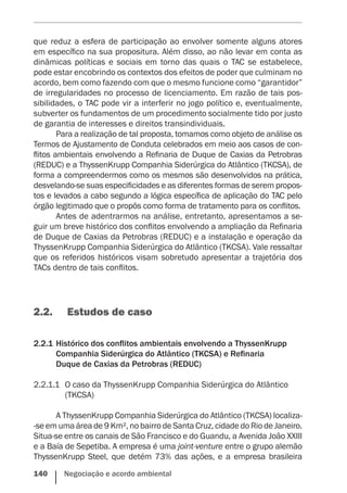 140    Negociação e acordo ambiental
que reduz a esfera de participação ao envolver somente alguns atores
em específico na sua propositura. Além disso, ao não levar em conta as
dinâmicas políticas e sociais em torno das quais o TAC se estabelece,
pode estar encobrindo os contextos dos efeitos de poder que culminam no
acordo, bem como fazendo com que o mesmo funcione como “garantidor”
de irregularidades no processo de licenciamento. Em razão de tais pos-
sibilidades, o TAC pode vir a interferir no jogo político e, eventualmente,
subverter os fundamentos de um procedimento socialmente tido por justo
de garantia de interesses e direitos transindividuais.
Para a realização de tal proposta, tomamos como objeto de análise os
Termos de Ajustamento de Conduta celebrados em meio aos casos de con-
flitos ambientais envolvendo a Refinaria de Duque de Caxias da Petrobras
(REDUC) e a ThyssenKrupp Companhia Siderúrgica do Atlântico (TKCSA), de
forma a compreendermos como os mesmos são desenvolvidos na prática,
desvelando-se suas especificidades e as diferentes formas de serem propos-
tos e levados a cabo segundo a lógica específica de aplicação do TAC pelo
órgão legitimado que o propôs como forma de tratamento para os conflitos.
Antes de adentrarmos na análise, entretanto, apresentamos a se-
guir um breve histórico dos conflitos envolvendo a ampliação da Refinaria
de Duque de Caxias da Petrobras (REDUC) e a instalação e operação da
ThyssenKrupp Companhia Siderúrgica do Atlântico (TKCSA). Vale ressaltar
que os referidos históricos visam sobretudo apresentar a trajetória dos
TACs dentro de tais conflitos.
2.2.	 Estudos de caso
2.2.1	Histórico dos conflitos ambientais envolvendo a ThyssenKrupp
Companhia Siderúrgica do Atlântico (TKCSA) e Refinaria
Duque de Caxias da Petrobras (REDUC)
2.2.1.1	 O caso da ThyssenKrupp Companhia Siderúrgica do Atlântico
(TKCSA)
A ThyssenKrupp Companhia Siderúrgica do Atlântico (TKCSA) localiza-
-se em uma área de 9 Km², no bairro de Santa Cruz, cidade do Rio de Janeiro.
Situa-se entre os canais de São Francisco e do Guandu, a Avenida João XXIII
e a Baía de Sepetiba. A empresa é uma joint-venture entre o grupo alemão
ThyssenKrupp Steel, que detém 73% das ações, e a empresa brasileira
 