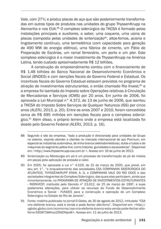 Negociação e acordo ambiental    141
Vale, com 27%; e produz placas de aço que são posteriormente transforma-
das em outros tipos de produtos nas unidades do grupo ThyssenKrupp na
Alemanha e nos EUA.88
O complexo siderúrgico da TKCSA é formado pelas
instalações principais e auxiliares, a saber, uma coqueria, uma usina de
placas (composta pelas unidades de sinterização89
, altos-fornos, aciaria e
lingotamento contínuo), uma termelétrica (com capacidade para geração
de 490 MW de energia elétrica), uma fábrica de cimento, um Pátio de
Preparação de Escórias, um ramal ferroviário, um porto e um píer. Este
complexo siderúrgico é o maior investimento da ThyssenKrupp na América
Latina, tendo custado aproximadamente R$ 12 bilhões.
A construção do empreendimento contou com o financiamento de
R$ 1,48 bilhões do Banco Nacional de Desenvolvimento Econômico e
Social (BNDES) e com isenções fiscais do Governo Federal e Estadual. Os
incentivos fiscais do Governo Estadual estavam previstos no programa de
atração de investimentos estruturantes, o então chamado Rio Invest;90
e
a empresa foi isentada do Imposto sobre Operações relativas à Circulação
de Mercadorias e Serviços (ICMS) por 20 anos. Em junho de 2006, foi
aprovada a Lei Municipal n° 4.372, de 13 de junho de 2006, que isentou
a TKCSA do Imposto Sobre Serviços de Qualquer Natureza (ISS) por cinco
anos (ALERJ, 2013, p. 20). Entre os anos 2007 e 2010, foram concedidos
cerca de R$ 695 milhões em isenções fiscais para o complexo siderúr-
gico.91
Além disso, o próprio terreno onde a empresa está localizada foi
doado pelo Governo Federal (ALERJ, 2013, p. 16). 	
88	 Segundo o site da empresa, “toda a produção é direcionada para unidades do Grupo
no exterior, visando atender a clientes no mercado internacional de aço Premium, em
especial as indústrias automotiva, de linha branca (eletrodomésticos), dutos e tubos e de
máquinas do segmento yellow line, como tratores, guindastes e escavadeiras”. Disponível
em: <http://www.thyssenkrupp-csa.com.br >. Acesso em: 16 de junho de 2013.
89	 Sinterização ou Metalurgia em pó é um processo de transformação de pó de metais
em peças pela aplicação de pressão e calor.
90	 Em 2005, foi aprovada a Lei n° 4.529, de 31 de março de 2005, que prevê, em
seu art. 1°, “o enquadramento das sociedades CSA COMPANHIA SIDERÚRGICA DO
ATLÂNTICO, THYSSENKRUPP STAHL A. G. e COMPANHIA VALE DO RIO DOCE e das
sociedades integrantes do Complexo Siderúrgico, das quais elas participem, ainda que
minoritariamente, no PROGRAMA DE ATRAÇÃO DE INVESTIMENTOS ESTRUTURANTES
- RIOINVEST, instituído pelo Decreto nº 23.012, de 25 de março de 1997, e suas
posteriores alterações, para utilizar os recursos do Fundo de Desenvolvimento
Econômico e Social - FUNDES para a construção e operação de um Complexo
Siderúrgico no Estado do Rio de Janeiro”.
91	 Fonte: matéria publicada no jornal O Globo, de 30 de agosto de 2012, intitulada “CSA
vira elefante branco, está à venda e pode fechar alto-forno”. Disponível em: <http://
oglobo.globo.com/economia/csa-vira-elefante-branco-esta-venda-pode-fechar-alto-
forno-5958758#ixzz2SfdONpxW>. Acesso em: 11 de julho de 2013.
 