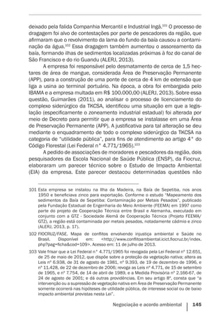 Negociação e acordo ambiental    145
deixado pela falida Companhia Mercantil e Industrial Ingá.101
O processo de
dragagem foi alvo de contestações por parte de pescadores da região, que
afirmaram que o revolvimento da lama do fundo da baía causou a contami-
nação da água.102
Essa dragagem também aumentou o assoreamento da
baía, formando ilhas de sedimentos localizadas próximas à foz do canal de
São Francisco e do rio Guandu (ALERJ, 2013).
A empresa foi responsável pelo desmatamento de cerca de 1,5 hec-
tares de área de mangue, considerada Área de Preservação Permanente
(APP), para a construção de uma ponte de cerca de 4 km de extensão que
liga a usina ao terminal portuário. Na época, a obra foi embargada pelo
IBAMA e a empresa multada em R$ 100.000,00 (ALERJ, 2013). Sobre essa
questão, Guimarães (2011), ao analisar o processo de licenciamento do
complexo siderúrgico da TKCSA, identificou uma situação em que a legis-
lação (especificamente o zoneamento industrial estadual) foi alterada por
meio de Decreto para permitir que a empresa se instalasse em uma Área
de Preservação Permanente (APP). A justificativa para tal alteração se deu
mediante o enquadramento de todo o complexo siderúrgico da TKCSA na
categoria de “utilidade pública”, para fins de atendimento ao artigo 4° do
Código Florestal (Lei Federal n° 4.771/1965).103
A pedido de associações de moradores e pescadores da região, dois
pesquisadores da Escola Nacional de Saúde Pública (ENSP), da Fiocruz,
elaboraram um parecer técnico sobre o Estudo de Impacto Ambiental
(EIA) da empresa. Este parecer destacou determinadas questões não
101	Esta empresa se instalou na Ilha da Madeira, na Baía de Sepetiba, nos anos
1950 e beneficiava zinco para exportação. Conforme o estudo “Mapeamento dos
sedimentos da Baía de Sepetiba: Contaminação por Metais Pesados”, publicado
pela Fundação Estadual de Engenharia do Meio Ambiente (FEEMA) em 1997 como
parte do projeto de Cooperação Técnica entre Brasil e Alemanha, executado em
conjunto com a GTZ - Sociedade Alemã de Cooperação Técnica (Projeto FEEMA/
GTZ), a região está contaminada por metais pesados, notadamente cádmio e zinco
(ALERJ, 2013, p. 17).
102	FIOCRUZ/FASE. Mapa de conflitos envolvendo injustiça ambiental e Saúde no
Brasil. Disponível em: <http://www.conflitoambiental.icict.fiocruz.br/index.
php?pag=ficha&cod=109>. Acesso em: 11 de julho de 2013.
103	Vale frisar que a Lei Federal n° 4.771/1965 foi revogada pela Lei Federal nº 12.651,
de 25 de maio de 2012, que dispõe sobre a proteção da vegetação nativa; altera as
Leis nº 6.938, de 31 de agosto de 1981, nº 9.393, de 19 de dezembro de 1996, e
nº 11.428, de 22 de dezembro de 2006; revoga as Leis nº 4.771, de 15 de setembro
de 1965, e nº 7.754, de 14 de abril de 1989, e a Medida Provisória nº 2.166-67, de
24 de agosto de 2001; e dá outras providências. Em seu artigo 8º, consta que “a
intervenção ou a supressão de vegetação nativa em Área de Preservação Permanente
somente ocorrerá nas hipóteses de utilidade pública, de interesse social ou de baixo
impacto ambiental previstas nesta Lei”.
 