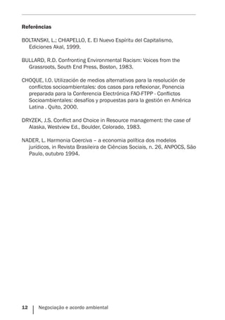 12    Negociação e acordo ambiental
Referências
BOLTANSKI, L.; CHIAPELLO, E. El Nuevo Espíritu del Capitalismo,
Ediciones Akal, 1999.
BULLARD, R.D. Confronting Environmental Racism: Voices from the
Grassroots, South End Press, Boston, 1983.
CHOQUE, I.O. Utilización de medios alternativos para la resolución de
conflictos socioambientales: dos casos para reflexionar, Ponencia
preparada para la Conferencia Electrónica FAO-FTPP - Conflictos
Socioambientales: desafíos y propuestas para la gestión en América
Latina . Quito, 2000.
DRYZEK, J.S. Conflict and Choice in Resource management: the case of
Alaska, Westview Ed., Boulder, Colorado, 1983.
NADER, L. Harmonia Coerciva – a economia política dos modelos
jurídicos, in Revista Brasileira de Ciências Sociais, n. 26, ANPOCS, São
Paulo, outubro 1994.
 