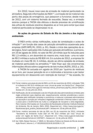 Negociação e acordo ambiental    149
Em 2012, houve novo caso de emissão de material particulado na
atmosfera. Segundo informações do INEA112
, a emissão de tal material não
partiu dos poços de emergência, que passaram a funcionar, desde maio
de 2012, com um sistema fechado de exaustão. Dessa vez, a emissão
ocorreu porque a TKCSA não efetuou o devido processo de umidificação
das pilhas de resíduos (escória) dispostos ao ar livre para evitar que esse
material particulado se dispersasse no ar.
As ações do governo do Estado do Rio de Janeiro e dos órgãos
ambientais
O INEA emitiu várias notificações, autos de constatação e autos de
infração113
em função dos casos de poluição atmosférica ocasionada pela
empresa (GATE-MPE/RJ, 2010, p. 91). Desde o início das operações da si-
derúrgica, foram aplicadas três multas por poluição atmosférica: a primeira,
em 23 de agosto de 2010, no valor de R$ 1,8 milhão (que foi reduzida para
R$ 1,3 milhão); e, em dezembro do mesmo ano, mais duas - uma no valor
de R$ 2 milhões e outra de R$ 800 mil. Em outubro de 2012, a empresa foi
multada em mais R$ 10, 5 milhões, devido ao último episódio de emissão
de material particulado na atmosfera.114
Vale frisar que não encontramos
informações oficiais sobre o pagamento de tais multas (ALERJ, 2013, p. 20).
A TKCSA foi autuada em agosto de 2010 por “queima de resíduos
ao ar livre, por causar poluição do ar e incômodos a terceiros e por testar
equipamento em desacordo com restrição de licença”.115
Na ocasião, foi
112	Fonte: matéria veiculada do site do INEA, em 01 de novembro de 2012, intitulada “CSA
é multada em R$ 10,5 milhões por nova ‘chuva de prata’ em Santa Cruz”. Disponível
em: <http://www.inea.rj.gov.br/noticias/noticia_dinamica1.asp?id_noticia=1962>.
Acesso em: 21 de julho de 2013.
113	Notificação, ato de constatação e ato de infração são atos administrativos emitidos pelo
órgão ambiental cujos objetivos são, respectivamente, solicitar providências a serem
adotadas pelo notificado; constatar a ocorrência; e instaurar o processo administrativo
de apuração e punição por infrações à legislação ambiental e informar sobre o valor e
o prazo para o recolhimento da multa e a obrigação de recuperar a área degradada.
Para maiores informações ver: Guia prático de fiscalização ambiental. Instituto Estadual
do Ambiente. Rio de Janeiro, INEA, 2010. Disponível em: <http://www.inea.rj.gov.br/
fiscalizacao/guia_pratico_fiscalizacao.pdf>. Acesso em: 10 de julho de 2013.
114	Fonte: matéria veiculada do site da SEA, em 01 de novembro de 2012, intitulada
“Secretaria do Ambiente multa CSA em R$ 10,5 milhões por nova ‘chuva de
prata’ em região de Santa Cruz”. Disponível em: <http://www.rj.gov.br/web/sea/
exibeconteudo?article-id=1307467>. Acesso em: 11 de julho de 2013.
115	Ver: INEA. Relato Técnico, nº 2829. In: Ministério Público do Estado do Rio de Janeiro.
Ação Penal I, Volume 1. nº 001991633210.8.19.0206. fl. 37.
 
