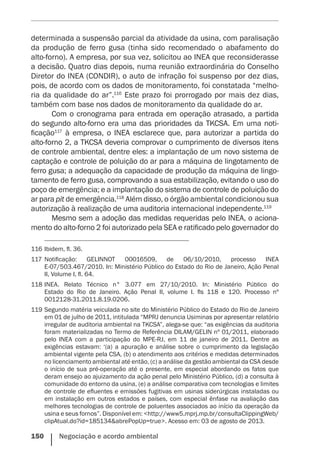 150    Negociação e acordo ambiental
determinada a suspensão parcial da atividade da usina, com paralisação
da produção de ferro gusa (tinha sido recomendado o abafamento do
alto-forno). A empresa, por sua vez, solicitou ao INEA que reconsiderasse
a decisão. Quatro dias depois, numa reunião extraordinária do Conselho
Diretor do INEA (CONDIR), o auto de infração foi suspenso por dez dias,
pois, de acordo com os dados de monitoramento, foi constatada “melho-
ria da qualidade do ar”.116
Este prazo foi prorrogado por mais dez dias,
também com base nos dados de monitoramento da qualidade do ar.
Com o cronograma para entrada em operação atrasado, a partida
do segundo alto-forno era uma das prioridades da TKCSA. Em uma noti-
ficação117
à empresa, o INEA esclarece que, para autorizar a partida do
alto-forno 2, a TKCSA deveria comprovar o cumprimento de diversos itens
de controle ambiental, dentre eles: a implantação de um novo sistema de
captação e controle de poluição do ar para a máquina de lingotamento de
ferro gusa; a adequação da capacidade de produção da máquina de lingo-
tamento de ferro gusa, comprovando a sua estabilização, evitando o uso do
poço de emergência; e a implantação do sistema de controle de poluição do
ar para pit de emergência.118
Além disso, o órgão ambiental condicionou sua
autorização à realização de uma auditoria internacional independente.119
Mesmo sem a adoção das medidas requeridas pelo INEA, o aciona-
mento do alto-forno 2 foi autorizado pela SEA e ratificado pelo governador do
116	Ibidem, fl. 36.
117	Notificação: GELINNOT 00016509, de 06/10/2010, processo INEA
E-07/503.467/2010. In: Ministério Público do Estado do Rio de Janeiro, Ação Penal
II, Volume I, fl. 64.
118	INEA. Relato Técnico n° 3.077 em 27/10/2010. In: Ministério Público do
Estado do Rio de Janeiro. Ação Penal II, volume I. fls 118 e 120. Processo nº
0012128-31.2011.8.19.0206.
119	Segundo matéria veiculada no site do Ministério Público do Estado do Rio de Janeiro
em 01 de julho de 2011, intitulada “MPRJ denuncia Usiminas por apresentar relatório
irregular de auditoria ambiental na TKCSA”, alega-se que: “as exigências da auditoria
foram materializadas no Termo de Referência DILAM/GELIN nº 01/2011, elaborado
pelo INEA com a participação do MPE-RJ, em 11 de janeiro de 2011. Dentre as
exigências estavam: ‘(a) a apuração e análise sobre o cumprimento da legislação
ambiental vigente pela CSA, (b) o atendimento aos critérios e medidas determinados
no licenciamento ambiental até então, (c) a análise da gestão ambiental da CSA desde
o início de sua pré-operação até o presente, em especial abordando os fatos que
deram ensejo ao ajuizamento da ação penal pelo Ministério Público, (d) a consulta à
comunidade do entorno da usina, (e) a análise comparativa com tecnologias e limites
de controle de efluentes e emissões fugitivas em usinas siderúrgicas instaladas ou
em instalação em outros estados e países, com especial ênfase na avaliação das
melhores tecnologias de controle de poluentes associados ao início da operação da
usina e seus fornos”. Disponível em: <http://www5.mprj.mp.br/consultaClippingWeb/
clipAtual.do?id=185134&abrePopUp=true>. Acesso em: 03 de agosto de 2013.
 