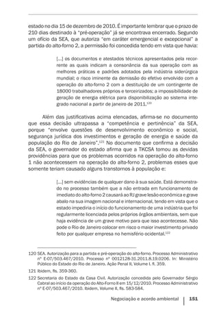 Negociação e acordo ambiental    151
estado no dia 15 de dezembro de 2010. É importante lembrar que o prazo de
210 dias destinado à “pré-operação” já se encontrava encerrado. Segundo
um ofício da SEA, que autoriza “em caráter emergencial e excepcional” a
partida do alto-forno 2, a permissão foi concedida tendo em vista que havia:
[...] os documentos e atestados técnicos apresentados pela recor-
rente as quais indicam a consonância da sua operação com as
melhores práticas e padrões adotados pela indústria siderúrgica
mundial; o risco iminente da demissão do efetivo envolvido com a
operação do alto-forno 2 com a destituição de um contingente de
18000 trabalhadores próprios e terceirizados; a impossibilidade de
geração de energia elétrica para disponibilização ao sistema inte-
grado nacional a partir de janeiro de 2011.120
Além das justificativas acima elencadas, afirma-se no documento
que essa decisão ultrapassa a “competência e pertinência” da SEA,
porque “envolve questões de desenvolvimento econômico e social,
segurança jurídica dos investimentos e geração de energia e saúde da
população do Rio de Janeiro”.121
No documento que confirma a decisão
da SEA, o governador do estado afirma que a TKCSA tomou as devidas
providências para que os problemas ocorridos na operação do alto-forno
1 não acontecessem na operação do alto-forno 2, problemas esses que
somente teriam causado alguns transtornos à população e:
[...] sem evidências de qualquer dano à sua saúde. Está demonstra-
do no processo também que a não entrada em funcionamento de
imediatodoalto-forno2causaráaoRJgravelesãoeconômicaegrave
abalo na sua imagem nacional e internacional, tendo em vista que o
estado impediria o início do funcionamento de uma indústria que foi
regularmente licenciada pelos próprios órgãos ambientais, sem que
haja evidência de um grave motivo para que isso acontecesse. Não
pode o Rio de Janeiro colocar em risco o maior investimento privado
feito por qualquer empresa no hemisfério ocidental.122
120	SEA. Autorização para a partida e pré-operação do alto-forno. Processo Administrativo
nº E-07/503.467/2010. Processo nº 0012128-31.2011.8.19.0206. In: Ministério
Público do Estado do Rio de Janeiro. Ação Penal II, Volume I. fl. 359.
121	Ibidem, fls. 359-360.
122	Secretaria do Estado da Casa Civil. Autorização concedida pelo Governador Sérgio
Cabral ao início da operação do Alto-Forno II em 15/12/2010. Processo Administrativo
nº E-07/503.467/2010. Ibidem, Volume II, fls. 583-584.
 