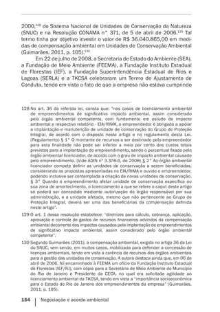 154    Negociação e acordo ambiental
2000,128
do Sistema Nacional de Unidades de Conservação da Natureza
(SNUC) e na Resolução CONAMA n° 371, de 5 de abril de 2006.129
Tal
termo tinha por objetivo investir o valor de R$ 36.040.865,00 em medi-
das de compensação ambiental em Unidades de Conservação Ambiental
(Guimarães, 2011, p. 105).130
Em 22 de julho de 2008, a Secretaria de Estado do Ambiente (SEA),
a Fundação de Meio Ambiente (FEEMA), a Fundação Instituto Estadual
de Florestas (IEF), a Fundação Superintendência Estadual de Rios e
Lagoas (SERLA) e a TKCSA celebraram um Termo de Ajustamento de
Conduta, tendo em vista o fato de que a empresa não estava cumprindo
128	No art. 36 da referida lei, consta que: “nos casos de licenciamento ambiental
de empreendimentos de significativo impacto ambiental, assim considerado
pelo órgão ambiental competente, com fundamento em estudo de impacto
ambiental e respectivo relatório - EIA/RIMA, o empreendedor é obrigado a apoiar
a implantação e manutenção de unidade de conservação do Grupo de Proteção
Integral, de acordo com o disposto neste artigo e no regulamento desta Lei.
(Regulamento) § 1° O montante de recursos a ser destinado pelo empreendedor
para esta finalidade não pode ser inferior a meio por cento dos custos totais
previstos para a implantação do empreendimento, sendo o percentual fixado pelo
órgão ambiental licenciador, de acordo com o grau de impacto ambiental causado
pelo empreendimento. (Vide ADIN nº 3.378-6, de 2008) § 2° Ao órgão ambiental
licenciador compete definir as unidades de conservação a serem beneficiadas,
considerando as propostas apresentadas no EIA/RIMA e ouvido o empreendedor,
podendo inclusive ser contemplada a criação de novas unidades de conservação.
§ 3° Quando o empreendimento afetar unidade de conservação específica ou
sua zona de amortecimento, o licenciamento a que se refere o caput deste artigo
só poderá ser concedido mediante autorização do órgão responsável por sua
administração, e a unidade afetada, mesmo que não pertencente ao Grupo de
Proteção Integral, deverá ser uma das beneficiárias da compensação definida
neste artigo”.
129	O art. 1 dessa resolução estabelece: “diretrizes para cálculo, cobrança, aplicação,
aprovação e controle de gastos de recursos financeiros advindos da compensação
ambiental decorrente dos impactos causados pela implantação de empreendimentos
de significativo impacto ambiental, assim considerado pelo órgão ambiental
competente”.
130	Segundo Guimarães (2011), a compensação ambiental, exigida no artigo 36 da Lei
do SNUC, vem sendo, em muitos casos, mobilizada para defender a concessão de
licenças ambientais, tendo em vista a carência de recursos dos órgãos ambientais
para a gestão das unidades de conservação. A autora destaca ainda que, em 06 de
abril de 2006, foi encaminhado à FEEMA um ofício da Fundação Instituto Estadual
de Florestas (IEF/RJ), com cópia para a Secretária de Meio Ambiente do Município
do Rio de Janeiro e Presidente da CECA, no qual era solicitada agilidade ao
licenciamento ambiental da TKCSA, tendo em vista a “importância socioeconômica
para o Estado do Rio de Janeiro dos empreendimentos da empresa” (Guimarães,
2011, p. 105).
 