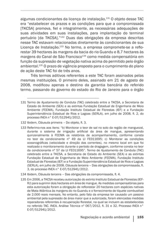 Negociação e acordo ambiental    155
algumas condicionantes da licença de instalação.131
O objeto desse TAC
era “estabelecer os prazos e as condições para que a compromissada
[TKCSA] promova, fiel e integralmente, as necessárias adequações de
suas atividades em suas instalações, para implantação do terminal
portuário [da TKCSA].”132
Duas das obrigações da empresa descritas
nesse TAC estavam relacionadas diretamente às condicionantes de sua
Licença de Instalação.133
No termo, a empresa compromete-se a reflo-
restar 39 hectares às margens da bacia do rio Guandu e 8,7 hectares às
margens do Canal de São Francisco134
como medida compensatória em
função da supressão de vegetação nativa acima do permitido pelo órgão
ambiental.135
O prazo de vigência proposto para o cumprimento do plano
de ação deste TAC foi de três anos.
Três termos aditivos referentes a este TAC foram assinados pelas
mesmas instituições. O primeiro deles, assinado em 21 de agosto de
2008, modificou apenas o destino da garantia bancária do referido
termo, passando do governo do estado do Rio de Janeiro para o órgão
131	Termo de Ajustamento de Conduta (TAC) celebrado entre a TKCSA, a Secretaria de
Estado do Ambiente (SEA) e as extintas Fundação Estadual de Engenharia de Meio
Ambiente (FEEMA), Fundação Instituto Estadual de Florestas (IEF) e a Fundação
Superintendência Estadual de Rios e Lagoas (SERLA), em julho de 2008, fl. 2, do
processo INEA n° E-07/512941/2012.
132	Ibidem, Cláusula primeira – Do objeto, fl. 3.
133	Referimo-nos aos itens: “b) Monitorar o teor de sal no solo da região de manguezal,
durante o sistema de irrigação artificial da área de mangue, apresentando
quinzenalmente à FEEMA os relatórios de acompanhamento, conforme consta
no teor da condicionante nº 49 da LI FE011695; c) Monitorar as condições
oceanográficas (velocidade e direção das correntes), no mesmo local em que foi
realizado o monitoramento durante o período de dragagem, conforme consta no teor
da condicionante nº 57 da LI FE011695”. Termo de Ajustamento de Conduta (TAC)
celebrado entre a TKCSA, a Secretaria de Estado do Ambiente (SEA) e as extintas
Fundação Estadual de Engenharia de Meio Ambiente (FEEMA), Fundação Instituto
Estadual de Florestas (IEF) e a Fundação Superintendência Estadual de Rios e Lagoas
(SERLA), em julho de 2008. Cláusula terceira – Das obrigações da compromissada, fl.
3, do processo INEA n° E-07/512941/2012.
134	Ibidem, Cláusula terceira – Das obrigações da compromissada, fl. 4.
135	Em 2006, a TKCSA recebeu autorização do extinto Instituto Estadual de Florestas (IEF-
RJ) para suprimir dois hectares em área de mangue. As medidas compensatórias para
esta autorização foram a obrigação de reflorestar 20 hectares com espécies nativas
de Mata Atlântica às margens do rio Guandu e o fornecimento de tíquete combustível
de 2.000 reais mensais. No entanto, pelo fato da empresa ter causado um passivo
ambiental pela supressão de área maior que a autorizada, foram elencadas medidas
reparadoras referentes à recuperação florestal, na qual se incluem as estabelecidas
no referido TAC. INEA. Análise Técnica nº 067/2012, fl. 31 e 32. Processo INEA n°
E-07/512941/2012.
 