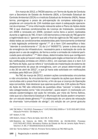 160    Negociação e acordo ambiental
Em março de 2012, a TKCSA assinou um Termo de Ajuste de Conduta
com a Secretaria de Estado do Ambiente (SEA), a Comissão Estadual de
Controle Ambiental (CECA) e o Instituto Estadual do Ambiente (INEA). Nesse
termo, prorroga-se o prazo de pré-operação do complexo siderúrgico e
propõe-se um conjunto de 134 medidas que visam à adequação operacio-
nal da empresa.146
Uma informação relevante sobre e Plano de Ações deste
TAC é que diversas condicionantes da Licença de Instalação, concedida
em 2006 e renovada em 2009, constam como itens a serem realizados
durante a vigência do TAC. O item 133 demonstra a intenção do TAC garantir
a legitimidade da LI: “garantir que até o final da vigência do TAC sejam aten-
didas todas as condicionantes estabelecidas pelo licenciamento ambiental
e toda legislação ambiental vigente”.147
Já o item 134 exemplifica o fato:
“atender à condicionante n° 31 da LI nº IN000771: ‘prover a área do poço
de emergência da infraestrutura  necessária para a realização de corte de
peças sem o uso de oxigênio, de forma a evitar a emissão de material parti-
culado para atmosfera’”.148
Além disso, determinados itens que configuram
o plano de ação já haviam sido solicitados pelo órgão ambiental em diferen-
tes notificações emitidas em 2010 e 2011. Um exemplo claro é o item 3.3
do Plano de Ação, que se refere à “conclusão da implantação do sistema de
despoeiramento do poço de emergência, com um prazo determinado até
o dia 30 de abril de 2012”, e que já havia sido solicitado em notificações
emitidas pelo INEA em 2010.149
No TAC de março de 2012, existem ações consideradas vinculantes
e não vinculantes. As vinculantes dizem respeito às ações que devem ser
concluídas até o prazo final do termo, a fim de que a Licença de Operação
seja concedida. Vale destacar que apenas quatro das 134 ações do Plano
de Ação do TAC são referentes às questões ditas “sociais” e todas elas
são categorizadas como “não vinculantes”, quais sejam: (i) realização um
estudo epidemiológico (tal ação foi retirada, por meio do Termo Aditivo,
visto que só a Secretaria Estadual e Municipal de Saúde podem empreen-
der um estudo deste gênero);150
(ii) elaboração de um plano de relocação
da chamada “comunidade do abrigo”; (iii) edição de um jornal gratuito
146	TAC INEA n° 02/2012. Processos n° E-07/503.583/2009 e n° E-07/503.467/2010.
Cláusula Primeira - Do Objeto, fl. 4.
147	Ibidem, fl. 59.
148	Ibidem, Anexo I. Plano de Ação, item 64, fl. 59.
149	Relatório de Vistoria do INEA. RV 5592/2010, de 20/08/2010. Processo
E-07/503.467/2010. Ministério Público do Estado do Rio de Janeiro Ação Penal I,
Volume I, fl. 69, nº 001991633210.8.19.0206.
150	Ver: Termo Aditivo nº 09/13. Primeiro Termo Aditivo ao TAC INEA op.Cit.
 