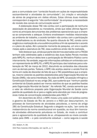 Negociação e acordo ambiental    161
para a comunidade com “conteúdo focado em ações de responsabilidade
socioambiental e atividades da comunidade”; (iv) criação e veiculação
de séries de programas em rádios oficiais. Estas últimas duas medidas
correspondem à seguinte “não conformidade” da empresa: a necessidade
de revisão dos canais de comunicação social.151
A elaboração desse TAC não contou com a participação de nenhuma
associação de pescadores ou moradores, ainda que estes últimos figurem
como os principais denunciantes dos problemas operacionais que a empre-
sa se compromete a adequar. Embora envolvessem medidas relacionadas
ao ambiente de trabalho, o acordo também não contou com a participação
de trabalhadores ou do sindicato. Na quarta cláusula do TAC, consta como
exigênciaarealizaçãodeumaaudiênciapúblicaafimdeapresentaroacordo
e o plano de ações. Até o presente momento da pesquisa, um ano e quatro
meses após a assinatura do TAC, essa audiência ainda não foi realizada.
Valedestacarque,aindaquepartedostermosassinadoscomaTKCSA
tenham sido celebrados após a existência das duas Ações Penais movidas
pelo MPE/RJ, nenhum deles teve a participação do Ministério Público como
interveniente. Na verdade, segundo informações colhidas em entrevista com
um representante do MPE/RJ, o MPE/RJ participou das tratativas para a ela-
boração do TAC de março de 2012, discutindo os conteúdos das cláusulas
com as demais partes. Todavia, o MPE não aceitou assinar a versão final do
termo em razão de discordar do fato de que o TAC possibilitava que a empre-
sa, mesmo violando os padrões estabelecidos pela Organização Mundial de
Saúde (OMS), não seria interditada. Na visão do MPE, tal posição infringiria a
Constituição Estadual no seu artigo 281, que sustenta que “nenhum padrão
ambiental do Estado poderá ser menos restritivo do que os padrões fixados
pela Organização Mundial de Saúde”. No referido TAC, consta somente que
o valor de referência proposto pela Organização Mundial de Saúde como
padrão de qualidade do ar para a região seria atendido por meio de progres-
sivas metas de concentração estabelecidas pelo INEA.152
Em dezembro de 2012, o MPE moveu uma ação civil pública contra
o governo do Estado do Rio de Janeiro e o INEA por descumprirem, no
processo de licenciamento de atividades poluidoras, a norma do artigo
281 da Constituição Estadual. Segundo o alegado na ação, “por conta da
inobservância da norma constitucional em questão, os réus têm licencia-
do atividades efetivamente poluidoras no Estado, de modo a contribuir
para o agravamento da qualidade de ar, ultrapassando os níveis conside-
rados pela OMS — e pelo constituinte estadual — como seguros à saúde
151	Ibidem, fl. 39.
152	Para maiores informações, ver: op.Cit., p. 7.
 