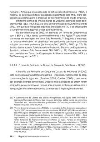 162    Negociação e acordo ambiental
humana”. Ainda que esta ação não se refira especificamente à TKCSA, a
mesma, se deferida em favor da posição sustentada pelo MPE, trará con-
sequências diretas para o processo de licenciamento da citada empresa.
Um termo aditivo ao TAC de março de 2012 foi assinado pelos com-
promitentes (SEA, INEA, CECA) e pela compromissada (TKCSA) em abril de
2013, em que são realizadas algumas alterações no TAC e os prazos para
o cumprimento de algumas ações são estendidos.
No dia 4 de março de 2013, foi assinado um Termo de Compromisso
com a SEA e o INEA, tendo como interveniente a Rio Águas153
para finan-
ciar obras de drenagem no canal São Fernando.154
Segundo a empresa,
tal “acordo voluntário” foi celebrado “no sentido de contribuir para uma
solução para este problema [de inundações]” (ALERJ, 2013, p. 27). No
âmbito desse acordo, foi elaborado o Projeto do Sistema de Esgotamento
Sanitário do bairro São Fernando (ALERJ, 2013, p. 27). Essas obras esta-
vam previstas no Termo de Cooperação Ambiental entre a SEA, INEA e a
TKCSA em agosto de 2011.
2.2.1.2	 O caso da Refinaria de Duque de Caxias da Petrobras – REDUC
A história da Refinaria de Duque de Caxias da Petrobras (REDUC)
está permeada por acidentes industriais - incêndios, vazamentos de óleo,
contaminação de água etc. (Raulino, 2009; Coelho, 2007) -, bem como
por diversos acordos ambientais. Desde o final da década de 1980, foram
assinados pela empresa ao menos seis acordos ambientais referentes a
adequações do sistema produtivo da empresa à legislação ambiental.
153	A Subsecretaria de Gestão das Bacias Hidrográficas, Rio-Águas, está vinculada à
Secretaria Municipal de Obras. Sua função é gerenciar ações contra as enchentes.
Disponível em: <http://obras.rio.rj.gov.br/index.cfm?arquivo_estatico=1542.htm>.
Acesso em: 23 de julho de 2013.
154	“Termo de compromisso entre a TKCSA e o município do Rio de Janeiro assinado em
04/03/2013 para repasse financeiro da quantia de R$ 4.960.505,64 a ser efetivado
pela TKCSA para o Programa de Trabalho da Fundação Rio- Águas que executa Obras
Emergenciais de Implantação do Sistema de Drenagem – Projeto 3-3 2681 – Para
Esgotamento do Conjunto São Fernando, localizado em Santa Cruz, Rio de Janeiro.
Fonte: Relatório de Acompanhamento de Planos de Ação. Período de Referência:
Abril – Maio de 2013. Thyssenkrupp Companhia Siderúrgica do Atlântico (TKCSA).
Rio De Janeiro – RJ. Conestoga-Rovers e Associados. Disponível em: <http://www.
thyssenkrupp-csa.com.br/fileadmin/documents/publications/7__Rel__10429-
0000-EV-RT008-0_RELATORIO_VII_-_TKCSA_17.06.2013.PDF>. Acesso em: 23 de
julho de 2013.
 