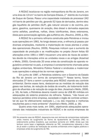Negociação e acordo ambiental    163
A REDUC localiza-se na região metropolitana do Rio de Janeiro, em
uma área de 13 km² no bairro de Campos Elíseos, 2° distrito do município
de Duque de Caxias. Possui uma capacidade instalada de processar 242
mil barris de petróleo por dia, gerando 52 tipos de derivados, dentre eles:
gás liquefeito de petróleo (GLP), gás natural veicular e de cozinha, pro-
peno, gasolina, querosene de aviação, óleo diesel e derivados especiais
como asfaltos, parafinas, naftas, óleos lubrificantes, óleos extensores,
óleos para pulverização agrícola, gás sulfídrico etc. (Raulino, 2009, p. 69).
A REDUC foi a primeira refinaria construída pela Petrobras e iniciou
suas operações em 1961. Ao longo desses anos, a refinaria já passou por
diversas ampliações, mediante a implantação de novas plantas e unida-
des operacionais (Raulino, 2009). Pesquisas indicam que o aumento da
capacidade de produção e as modificações no projeto (foram feitas 60
alterações entre 1961 e 1987) trouxeram uma série de riscos de aciden-
tes devido às interações entre as unidades novas e as antigas (Acselrad
e Mello, 2000). Construída 20 anos antes da constituição do aparato re-
gulatório ambiental no país, a empresa é constantemente chamada pelos
órgãos ambientais, Ministério Público Federal e sindicatos a modernizar
suas operações e adequá-las às normas vigentes.
Em junho de 1987, a Petrobras celebrou com o Governo do Estado
do Rio de Janeiro um termo de compromisso.155
Nesse termo, foram
elencados 27 itens a serem cumpridos pela REDUC visando seu controle
ambiental. Dentre esses itens, destacam-se as medidas de redução dos
gases nas tochas, de redução de óxidos de enxofre, de tratamento bioló-
gico de efluentes e de redução da carga de óleo. (Acselrad e Mello, 2000,
p. 16). Ao todo, a Petrobras deveria investir cerca de US$ 85 milhões em
adequações do sistema produtivo da refinaria. Todavia, “não houve um
balanço periódico entre empresa, sociedade e órgão de controle ambien-
tal do que foi efetivamente realizado [...] ou dos impactos e melhorias
resultantes para o meio ambiente” (Acselrad e Mello, 2000, p. 16).
Quatro anos mais tarde, em 1991, objetivando adequações opera-
cionais das instalações industriais da REDUC e de outras empresas da
155	No presente caso da REDUC, deparamo-nos com termos de compromisso realizados
antes mesmo do surgimento do Termo de Ajustamento de Conduta (TAC) no
ordenamento jurídico brasileiro, que acontece somente em 1990. Ainda que não
tenham como base a legislação referente ao TAC, consideramos relevante o fato
de já existir a prática de realização de acordos ambientais entre órgãos públicos e
empresas antes do surgimento do TAC.
 